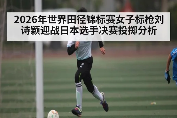 2026年世界田径锦标赛女子标枪刘诗颖迎战日本选手决赛投掷分析
